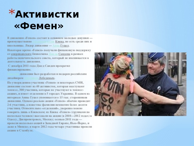Активистки «Фемен»   В движении «Femen» состоят в основном молодые девушки — преимущественно  студентки   вузов   Киева , но есть среди них и школьницы. Лидер движения —  Анна Гуцол . Некоторое время «Femen» получали финансовую поддержку от  американского  бизнесмена  Джеда  Сандена  в рамках работы попечительского совета, который не вмешивается в деятельность движения.  С декабря 2011 года Джед Санден прекратил финансирование. Логотип  движения был разработан и подарен российским дизайнером  Артемием Лебедевым