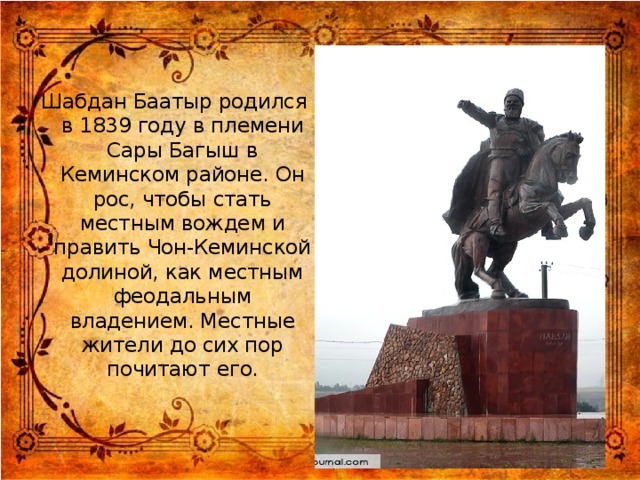 Шабдан Баатыр родился в 1839 году в племени Сары Багыш в Кеминском районе. Он рос, чтобы стать местным вождем и править Чон-Кеминской долиной, как местным феодальным владением. Местные жители до сих пор почитают его.