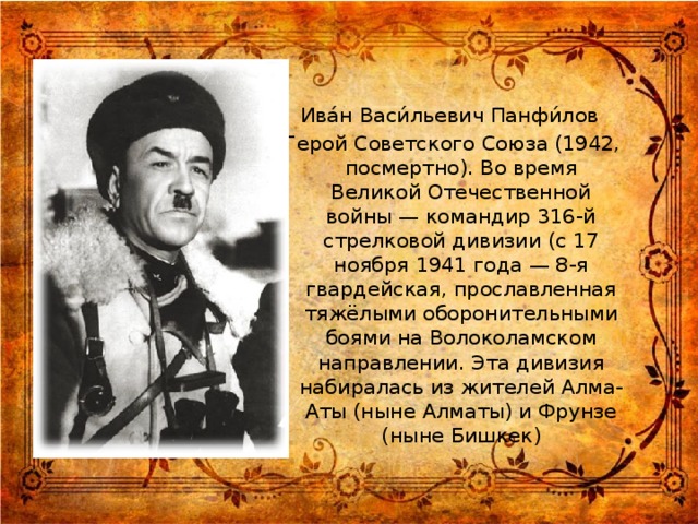 Ива́н Васи́льевич Панфи́лов Герой Советского Союза (1942, посмертно). Во время Великой Отечественной войны — командир 316-й стрелковой дивизии (с 17 ноября 1941 года — 8-я гвардейская, прославленная тяжёлыми оборонительными боями на Волоколамском направлении. Эта дивизия набиралась из жителей Алма-Аты (ныне Алматы) и Фрунзе (ныне Бишкек)