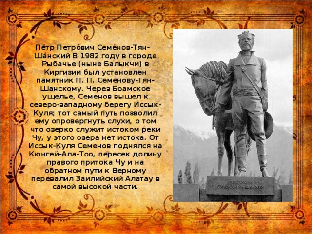 Пётр Петро́вич Семёнов-Тян-Ша́нский В 1982 году в городе Рыбачье (ныне Балыкчи) в Киргизии был установлен памятник П. П. Семёнову-Тян-Шанскому. Через Боамское ущелье, Семенов вышел к северо-западному берегу Иссык-Куля; тот самый путь позволил ему опровергнуть слухи, о том что озерко служит истоком реки Чу, у этого озера нет истока. От Иссык-Куля Семенов поднялся на Кюнгей-Ала-Тоо, пересек долину правого притока Чу и на обратном пути к Верному перевалил Заилийский Алатау в самой высокой части.