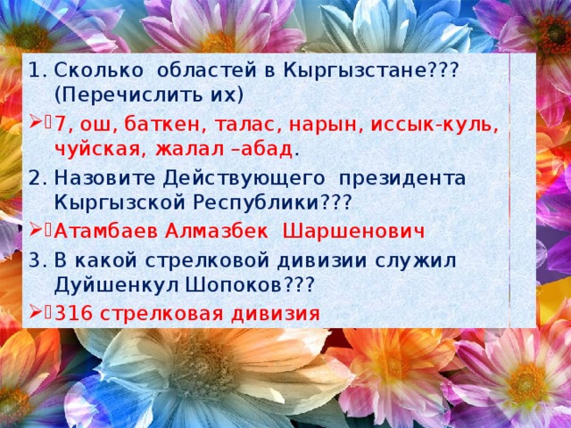 Сколько областей в Кыргызстане??? (Перечислить их) 7, ош, баткен, талас, нарын, иссык-куль, чуйская, жалал –абад . Назовите Действующего президента Кыргызской Республики??? Атамбаев Алмазбек Шаршенович В какой стрелковой дивизии служил Дуйшенкул Шопоков??? 316 стрелковая дивизия