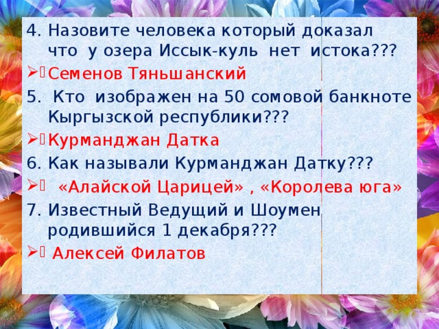 Назовите человека который доказал что у озера Иссык-куль нет истока??? Семенов Тяньшанский  Кто изображен на 50 сомовой банкноте Кыргызской республики??? Курманджан Датка Как называли Курманджан Датку???  «Алайской Царицей» , «Королева юга» Известный Ведущий и Шоумен родившийся 1 декабря???  Алексей Филатов