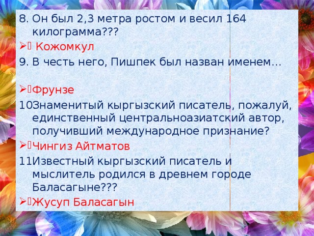 Он был 2,3 метра ростом и весил 164 килограмма???  Кожомкул В честь него, Пишпек был назван именем… Фрунзе Знаменитый кыргызский писатель, пожалуй, единственный центральноазиатский автор, получивший международное признание? Чингиз Айтматов Известный кыргызский писатель и мыслитель родился в древнем городе Баласагыне??? Жусуп Баласагын