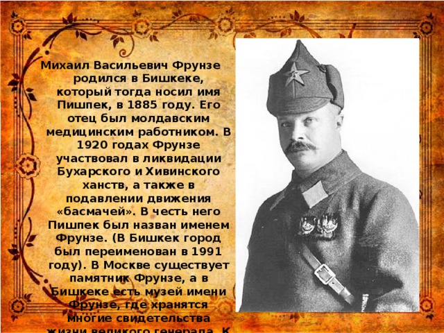 Михаил Васильевич Фрунзе родился в Бишкеке, который тогда носил имя Пишпек, в 1885 году. Его отец был молдавским медицинским работником. В 1920 годах Фрунзе участвовал в ликвидации Бухарского и Хивинского ханств, а также в подавлении движения «басмачей». В честь него Пишпек был назван именем Фрунзе. (В Бишкек город был переименован в 1991 году). В Москве существует памятник Фрунзе, а в Бишкеке есть музей имени Фрунзе, где хранятся многие свидетельства жизни великого генерала. К территории музея также относится дом, в котором он родился