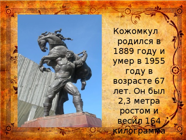 Кожомкул родился в 1889 году и умер в 1955 году в возрасте 67 лет. Он был 2,3 метра ростом и весил 164 килограмма.