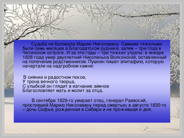 Судьба не баловала Марию Николаевну. Самыми тяжелыми были семь месяцев в Благодатском руднике, затем – три года в Читинском остроге. И за эти годы – три тяжких утраты: в январе 1828 года умер двухлетний Николенька Волконский, оставленный на попечение родственников. Пушкин пишет эпитафию, которую начертали на надгробном камне:    В сиянии и радостном покое,  У трона вечного творца,  С улыбкой он глядит в изгнание земное  Благословляет мать и молит за отца.   В сентябре 1829-го умирает отец, генерал Раевский, простивший Марию Николаевну перед смертью; в августе 1830-го – дочь Софья, рожденная в Сибири и не прожившая и дня.