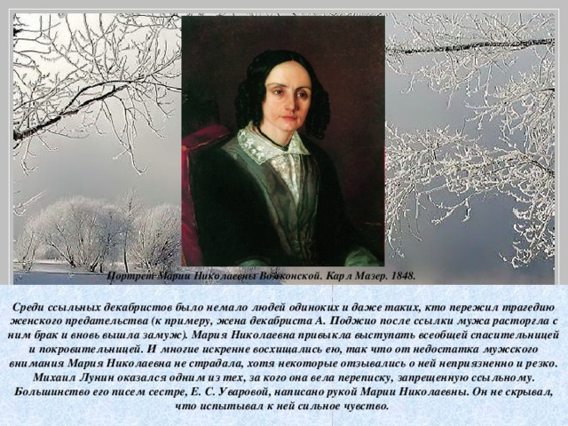 Портрет Марии Николаевны Волконской. Карл Мазер. 1848.  Среди ссыльных декабристов было немало людей одиноких и даже таких, кто пережил трагедию женского предательства (к примеру, жена декабриста А. Поджио после ссылки мужа расторгла с ним брак и вновь вышла замуж). Мария Николаевна привыкла выступать всеобщей спасительницей и покровительницей. И многие искренне восхищались ею, так что от недостатка мужского внимания Мария Николаевна не страдала, хотя некоторые отзывались о ней неприязненно и резко. Михаил Лунин оказался одним из тех, за кого она вела переписку, запрещенную ссыльному. Большинство его писем сестре, Е. С. Уваровой, написано рукой Марии Николаевны. Он не скрывал, что испытывал к ней сильное чувство.