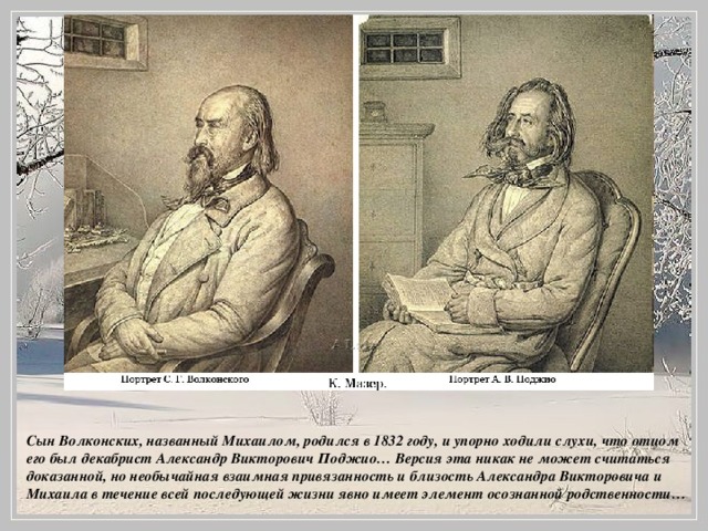 Сын Волконских, названный Михаилом, родился в 1832 году, и упорно ходили слухи, что отцом его был декабрист Александр Викторович Поджио… Версия эта никак не может считаться доказанной, но необычайная взаимная привязанность и близость Александра Викторовича и Михаила в течение всей последующей жизни явно имеет элемент осознанной родственности…