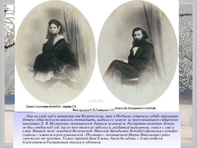 Она на свой лад и наперекор как Волконскому, так и Поджио устроила судьбу красавицы дочери: едва той исполнилось пятнадцать, выдала ее замуж за преуспевающего сибирского чиновника Л. В. Молчанова, оказавшегося дурным человеком. Растратив казенные деньги, он был отдан под суд, после чего тяжело заболел и, разбитый параличом, сошел с ума и умер. Второй муж младшей Волконской- Николай Аркадьевич Кочубей (фамилия случайно совпала с именем героя пушкинской «Полтавы», посвященной Марии Николаевне) рано скончался от чахотки. Только третий брак Елены, дважды вдовы, с Александром Алексеевичем Рахмановым оказался удачным.