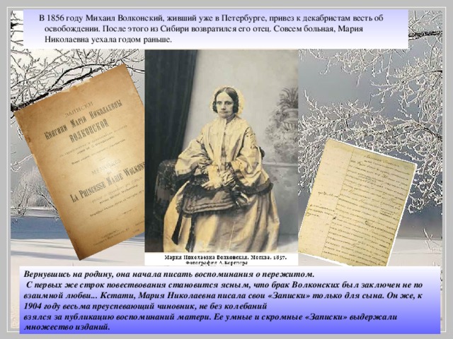 В 1856 году Михаил Волконский, живший уже в Петербурге, привез к декабристам весть об освобождении. После этого из Сибири возвратился его отец. Совсем больная, Мария Николаевна уехала годом раньше. Вернувшись на родину, она начала писать воспоминания о пережитом.  С первых же строк повествования становится ясным, что брак Волконских был заключен не по взаимной любви... Кстати, Мария Николаевна писала свои «Записки» только для сына. Он же, к 1904 году весьма преуспевающий чиновник, не без колебаний взялся за публикацию воспоминаний матери. Ее умные и скромные «Записки» выдержали множество изданий.