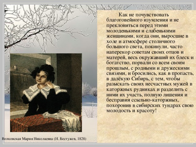 Как не почувствовать благоговейного изумления и не преклониться перед этими молоденькими и слабенькими женщинами, когда они, выросшие в холе и атмосфере столичного большого света, покинули, часто наперекор советам своих отцов и матерей, весь окружавший их блеск и богатство, порвали со всем своим прошлым, с родными и дружескими связями, и бросились, как в пропасть, в далёкую Сибирь, с тем, чтобы разыскать своих несчастных мужей в каторжных рудниках и разделить с ними их участь, полную лишения и бесправия ссыльно-каторжных, похоронив в сибирских тундрах свою молодость и красоту! Волконская Мария Николаевна (Н. Бестужев, 1828)