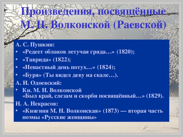 Произведения, посвящённые М. Н. Волконской (Раевской)   А. С. Пушкин: «Редеет облаков летучая гряда…» (1820); «Таврида» (1822); «Ненастный день потух…» (1824); «Буря» (Ты видел деву на скале…). А. И. Одоевский: Кн. М. Н. Волконской «Был край, слезам и скорби посвящённый…» (1829). Н. А. Некрасов: