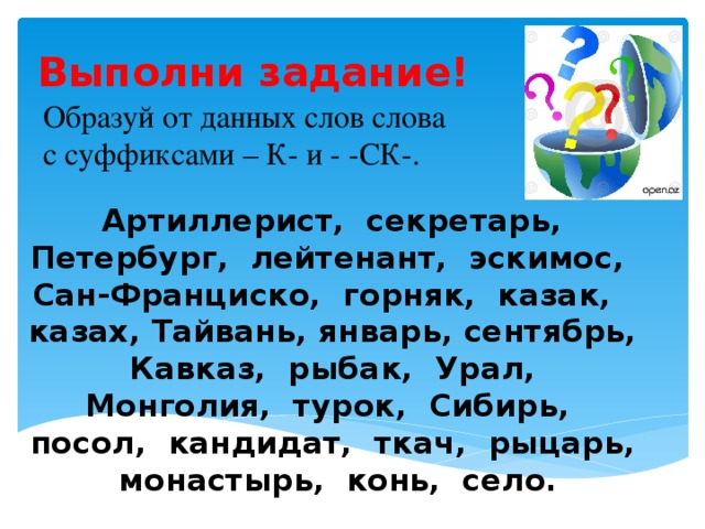 Выполни задание! Образуй от данных слов слова с суффиксами – К- и - -СК-.  Артиллерист, секретарь, Петербург, лейтенант, эскимос, Сан-Франциско, горняк, казак, казах, Тайвань, январь, сентябрь, Кавказ, рыбак, Урал, Монголия, турок, Сибирь, посол, кандидат, ткач, рыцарь, монастырь, конь, село.