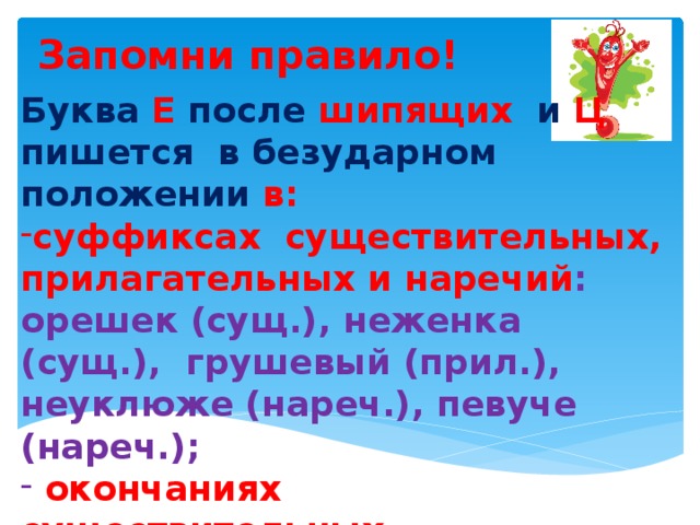 Буква Е после шипящих и Ц пишется в безударном положении в: суффиксах существительных, прилагательных и наречий : орешек (сущ.), неженка (сущ.), грушевый (прил.), неуклюже (нареч.), певуче (нареч.);  окончаниях существительных, прилагательных : под душем (сущ.), старшего (прил.),    Запомни правило!