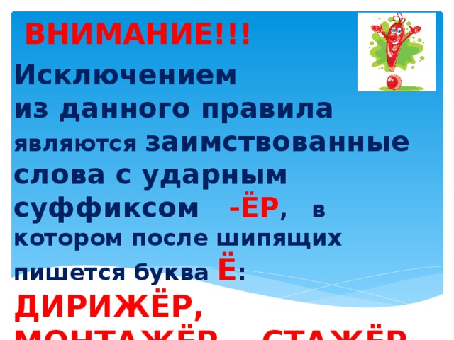 Исключением из данного правила  являются заимствованные слова с ударным суффиксом -ЁР , в котором после шипящих пишется буква Ё : ДИРИЖЁР, МОНТАЖЁР, СТАЖЁР, ТРЕНАЖЁР.    ВНИМАНИЕ!!!