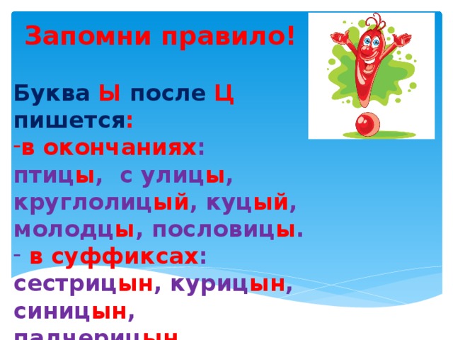 Запомни правило!  Буква Ы после Ц пишется : в окончаниях : птиц ы , с улиц ы , круглолиц ый , куц ый , молодц ы , пословиц ы .  в суффиксах : сестриц ын , куриц ын , синиц ын , падчериц ын .