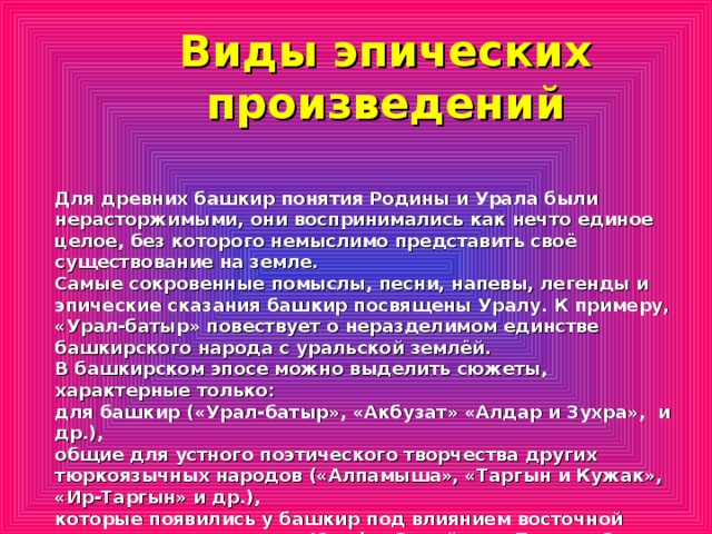 Виды эпических произведений Для древних башкир понятия Родины и Урала были нерасторжимыми, они воспринимались как нечто единое целое, без которого немыслимо представить своё существование на земле. Самые сокровенные помыслы, песни, напевы, легенды и эпические сказания башкир посвящены Уралу. К примеру, «Урал-батыр» повествует о неразделимом единстве башкирского народа с уральской землёй. В башкирском эпосе можно выделить сюжеты, характерные только: для башкир («Урал-батыр», «Акбузат» «Алдар и Зухра», и др.), общие для устного поэтического творчества других тюркоязычных народов («Алпамыша», «Таргын и Кужак», «Ир-Таргын» и др.), которые появились у башкир под влиянием восточной литературы, такие как «Юсуф и Зулейха», «Тахир и Зухра» и другие.