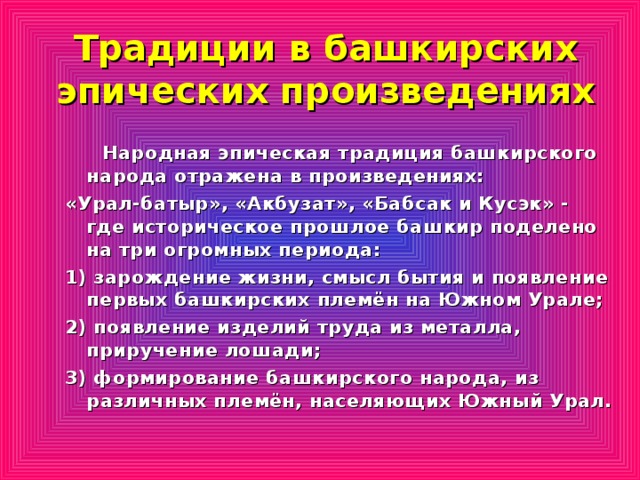 Традиции в башкирских эпических произведениях  Народная эпическая традиция башкирского народа отражена в произведениях: «Урал-батыр», «Акбузат», «Бабсак и Кусэк» - где историческое прошлое башкир поделено на три огромных периода: 1) зарождение жизни, смысл бытия и появление первых башкирских племён на Южном Урале; 2) появление изделий труда из металла, приручение лошади; 3) формирование башкирского народа, из различных племён, населяющих Южный Урал.