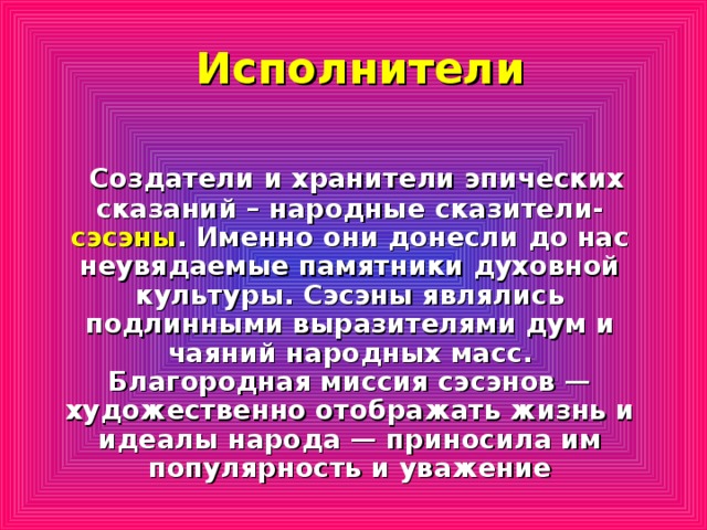 Исполнители    Создатели и хранители эпических сказаний – народные сказители- сэсэны . Именно они донесли до нас неувядаемые памятники духовной культуры. Сэсэны являлись подлинными выразителями дум и чаяний народных масс. Благородная миссия сэсэнов — художественно отображать жизнь и идеалы народа — приносила им популярность и уважение