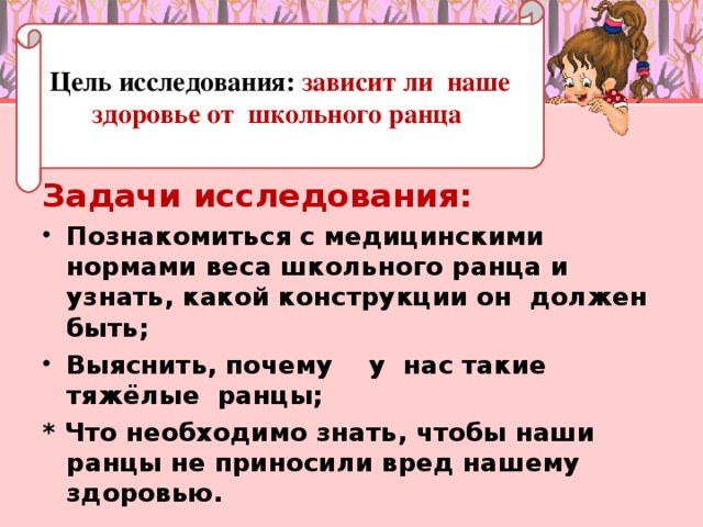 Цель исследования: зависит ли наше здоровье от школьного ранца Задачи исследования: Познакомиться с медицинскими нормами веса школьного ранца и узнать, какой конструкции он должен быть; Выяснить, почему у нас такие тяжёлые ранцы; * Что необходимо знать, чтобы наши ранцы не приносили вред нашему здоровью.