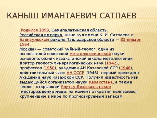 Каныш Имантаевич Сатпаев Родился 1899 , Семипалатинская область , Российская империя , ныне аул имени К. И. Сатпаева в Баянаульском районе Павлодарской области  — 31 января  1964 , Москва ) — советский учёный-геолог, один из основателей советской металлогенической науки, основоположник казахстанской школы металлогении . Доктор геолого-минералогических наук ( 1942 ), профессор ( 1950 ), академик АН Казахской ССР ( 1946 ), действительный член АН СССР (1946), первый президент Академии наук Казахской ССР . Получил известность как выдающийся организатор науки Казахстана , а также геолог, открывший Улутау-Джезказганское месторождение меди , на момент открытия являвшееся крупнейшим в мире по прогнозируемым запасам