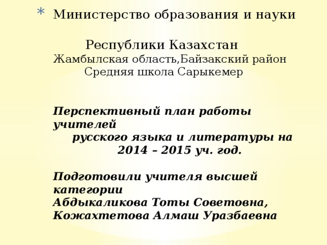 Министерство образования и науки  Республики Казахстан  Жамбылская область,Байзакский район  Средняя школа Сарыкемер    Перспективный план работы учителей  русского языка и литературы на  2014 – 2015 уч. год.   Подготовили учителя высшей категории  Абдыкаликова Тоты Советовна,  Кожахтетова Алмаш Уразбаевна