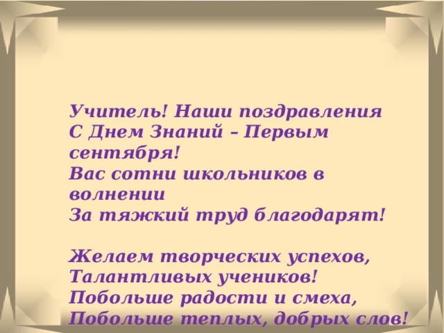 Учитель! Наши поздравления  С Днем Знаний – Первым сентября!  Вас сотни школьников в волнении  За тяжкий труд благодарят!   Желаем творческих успехов,  Талантливых учеников!  Побольше радости и смеха,  Побольше теплых, добрых слов!