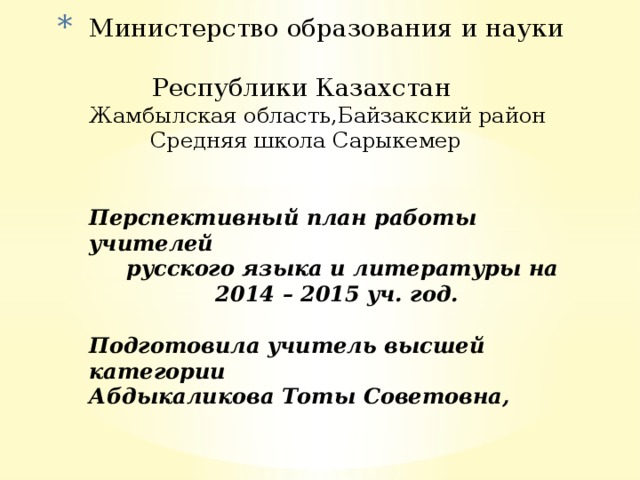 Министерство образования и науки  Республики Казахстан  Жамбылская область,Байзакский район  Средняя школа Сарыкемер    Перспективный план работы учителей  русского языка и литературы на  2014 – 2015 уч. год.   Подготовила учитель высшей категории  Абдыкаликова Тоты Советовна,