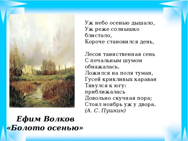 Уж небо осенью дышало, Уж реже солнышко блистало, Короче становился день,   Лесов таинственная сень С печальным шумом обнажалась. Ложился на поля туман, Гусей крикливых караван Тянулся к югу: приближалась Довольно скучная пора; Стоял ноябрь уж у двора.       (А. С. Пушкин)  Ефим Волков  «Болото осенью»