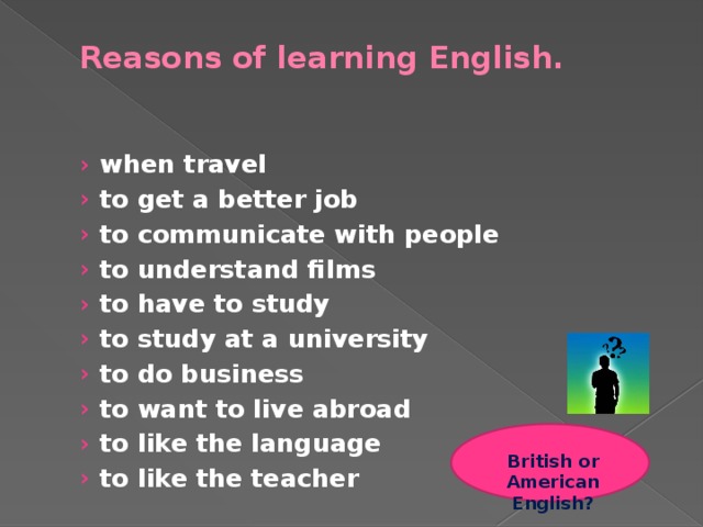 Reasons of learning English.   when travel to get a better job to communicate with people to understand films to have to study to study at a university to do business to want to live abroad to like the language to like the teacher when travel to get a better job to communicate with people to understand films to have to study to study at a university to do business to want to live abroad to like the language to like the teacher British or American English?