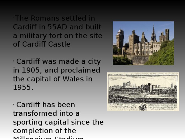 The Romans settled in Cardiff in 55AD and built a military fort on the site of Cardiff Castle  Cardiff was made a city in 1905, and proclaimed the capital of Wales in 1955.  Cardiff has been transformed into a sporting capital since the completion of the Millennium Stadium