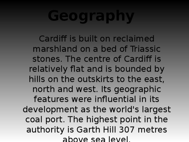 Geography Cardiff is built on reclaimed marshland on a bed of Triassic stones. The centre of Cardiff is relatively flat and is bounded by hills on the outskirts to the east, north and west. Its geographic features were influential in its development as the world's largest coal port. The highest point in the authority is Garth Hill 307 metres above sea level.
