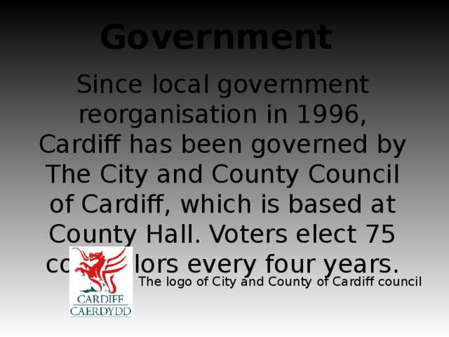 Government Since local government reorganisation in 1996, Cardiff has been governed by The City and County Council of Cardiff, which is based at County Hall. Voters elect 75 councillors every four years. The logo of City and County of Cardiff council
