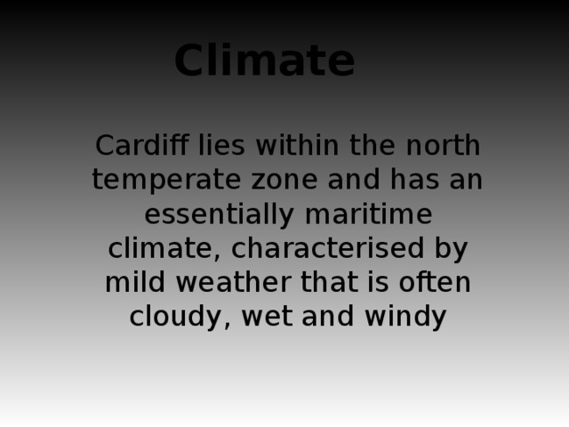 Climate Cardiff lies within the north temperate zone and has an essentially maritime climate, characterised by mild weather that is often cloudy, wet and windy