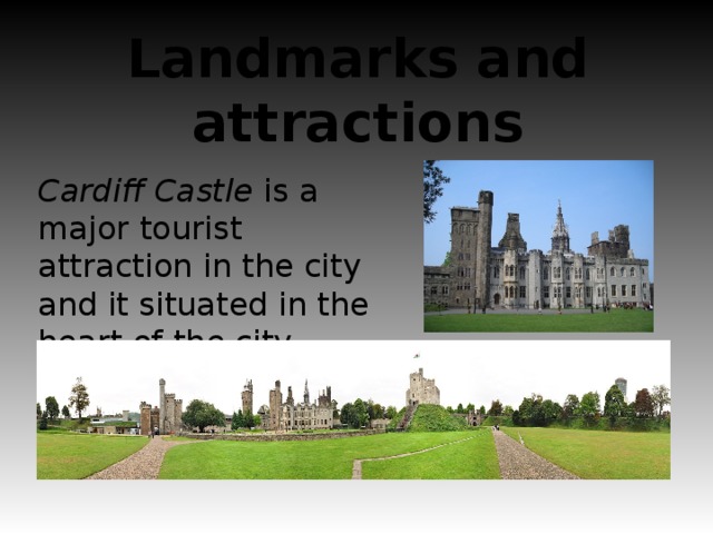 Landmarks and attractions Cardiff Castle is a major tourist attraction in the city and it situated in the heart of the city centre