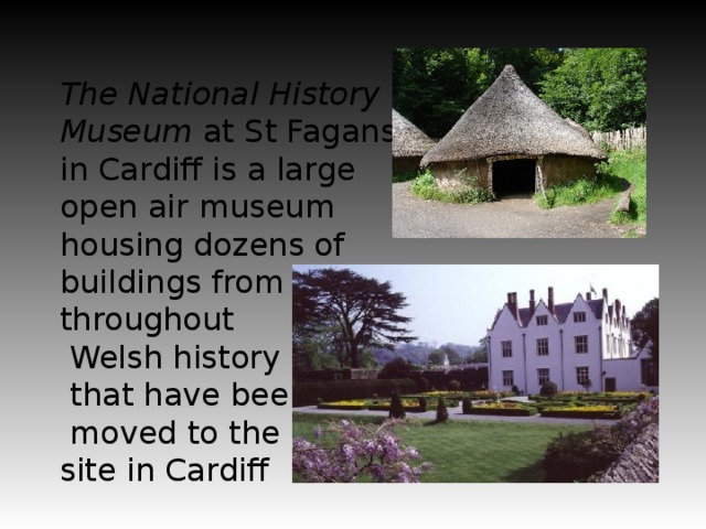 The National History Museum at St Fagans in Cardiff is a large open air museum housing dozens of buildings from throughout  Welsh history  that have been  moved to the site in Cardiff