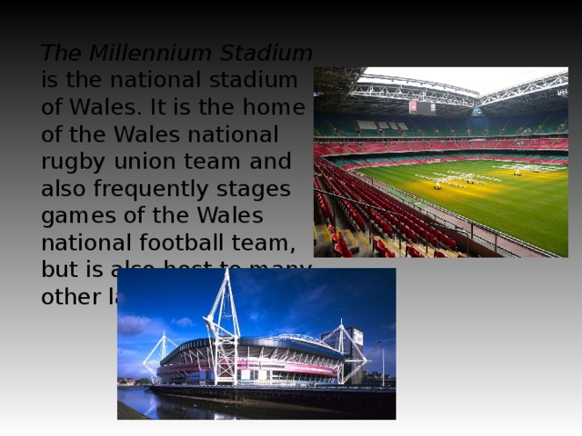 The Millennium Stadium is the national stadium of Wales. It is the home of the Wales national rugby union team and also frequently stages games of the Wales national football team, but is also host to many other large scale events