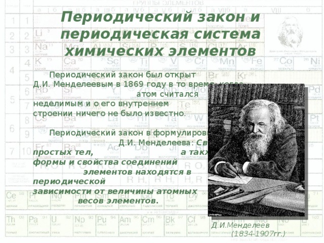 Периодический закон и периодическая система химических элементов  Периодический закон был открыт Д.И. Менделеевым в 1869 году в то время, когда атом считался неделимым и о его внутреннем строении ничего не было известно.  Периодический закон в формулировке Д.И. Менделеева: Свойства простых тел, а также формы и свойства соединений элементов находятся в периодической зависимости от величины атомных весов элементов. Д.И.Менделеев (1834-1907гг.)