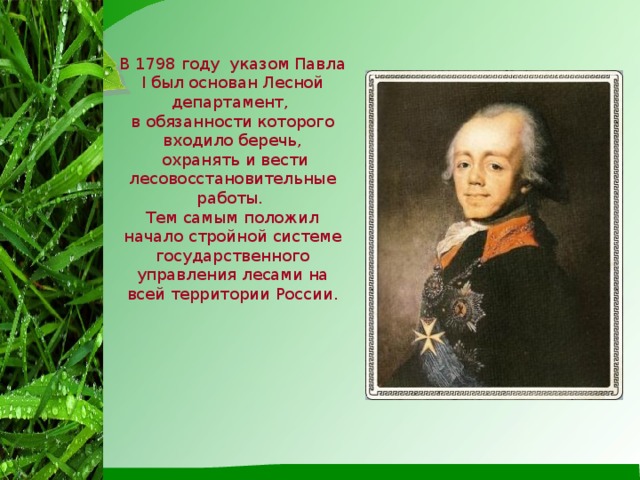 В 1798 году указом Павла I был основан Лесной департамент, в обязанности которого входило беречь,  охранять и вести лесовосстановительные работы. Тем самым положил начало стройной системе государственного управления лесами на всей территории России.
