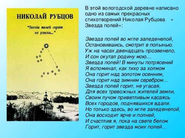 В этой вологодской деревне написано одно из самых прекрасных стихотворений Николая Рубцова « Звезда полей»:    Звезда полей во мгле заледенелой,  Остановившись, смотрит в полынью.  Уж на часах двенадцать прозвенело,  И сон окутал родину мою…  Звезда полей! В минуты потрясений  Я вспоминал, как тихо за холмом  Она горит над золотом осенним,  Она горит над зимним серебром…  Звезда полей горит, не угасая,  Для всех тревожных жителей земли,  Своим лучом приветливым касаясь  Всех городов, поднявшихся вдали.  Но только здесь, во мгле заледенелой,  Она восходит ярче и полней,  И счастлив я, пока на свете белом  Горит, горит звезда моих полей…