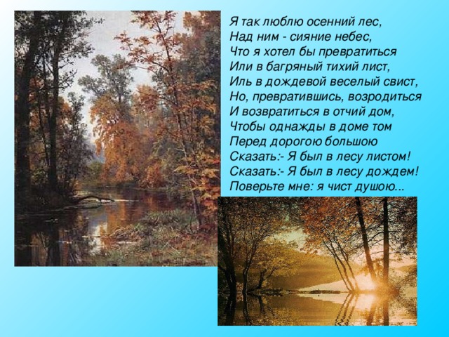 Я так люблю осенний лес, Над ним - сияние небес, Что я хотел бы превратиться Или в багряный тихий лист, Иль в дождевой веселый свист, Но, превратившись, возродиться И возвратиться в отчий дом, Чтобы однажды в доме том Перед дорогою большою Сказать:- Я был в лесу листом! Сказать:- Я был в лесу дождем! Поверьте мне: я чист душою...