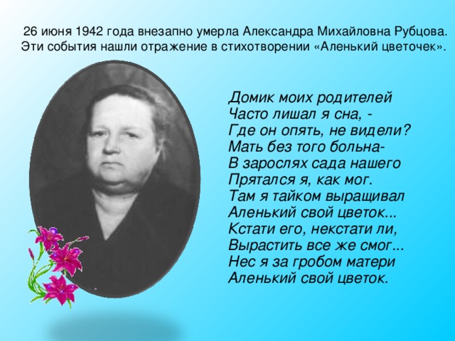 26 июня 1942 года внезапно умерла Александра Михайловна Рубцова. Эти события нашли отражение в стихотворении «Аленький цветочек».  Домик моих родителей  Часто лишал я сна, -  Где он опять, не видели?  Мать без того больна-  В зарослях сада нашего  Прятался я, как мог.  Там я тайком выращивал  Аленький свой цветок...  Кстати его, некстати ли,  Вырастить все же смог...  Нес я за гробом матери  Аленький свой цветок.