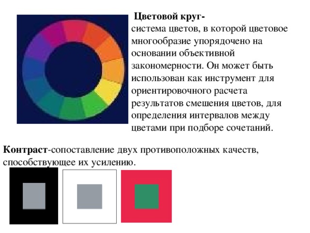 Цветовой круг- система цветов, в которой цветовое многообразие упорядочено на основании объективной закономерности. Он может быть использован как инструмент для ориентировочного расчета результатов смешения цветов, для определения интервалов между цветами при подборе сочетаний. Контраст -сопоставление двух противоположных качеств, способствующее их усилению.