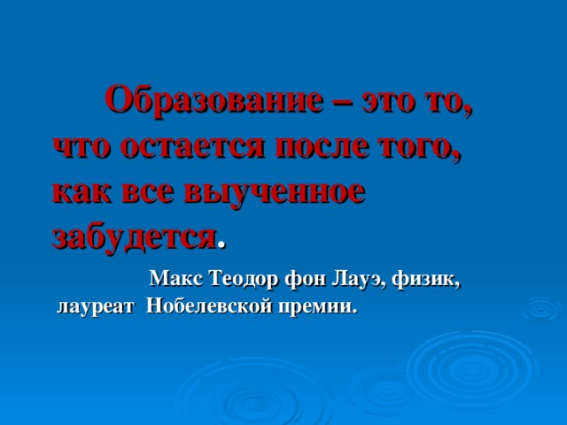 Образование – это то, что остается после того, как все выученное забудется .  Макс Теодор фон Лауэ, физик, лауреат Нобелевской премии.