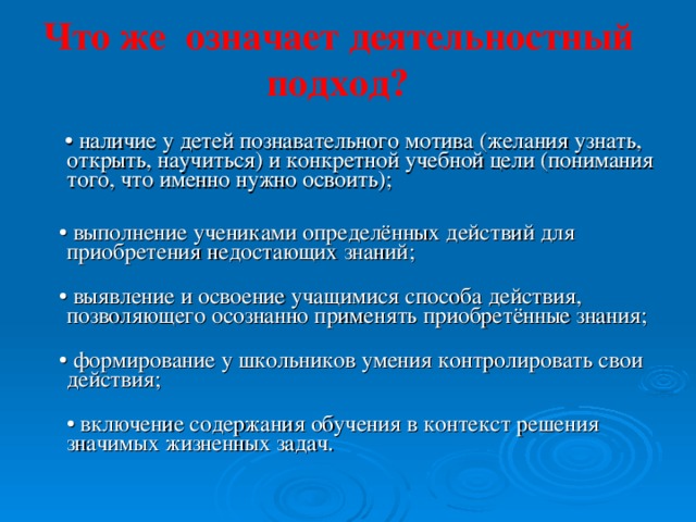 Что же означает деятельностный подход?   • наличие у детей познавательного мотива (желания узнать, открыть, научиться) и конкретной учебной цели (понимания того, что именно нужно освоить);    • выполнение учениками определённых действий для приобретения недостающих знаний;   • выявление и освоение учащимися способа действия, позволяющего осознанно применять приобретённые знания;   • формирование у школьников умения контролировать свои действия;  • включение содержания обучения в контекст решения значимых жизненных задач.