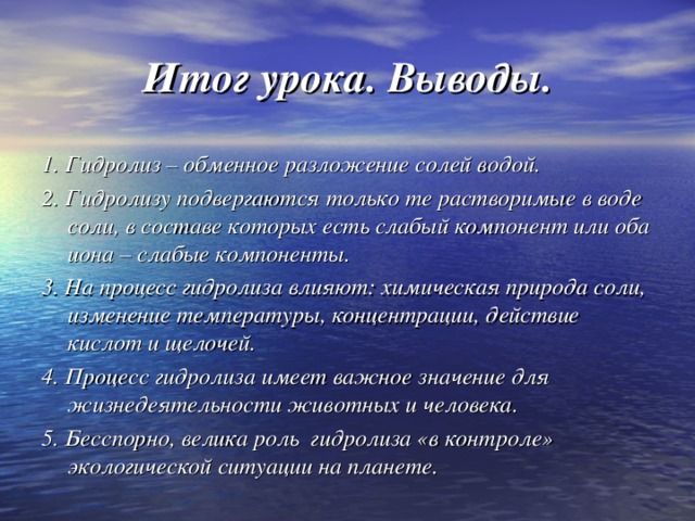 Итог урока. Выводы. 1. Гидролиз – обменное разложение солей водой. 2. Гидролизу подвергаются только те растворимые в воде соли, в составе которых есть слабый компонент или оба иона – слабые компоненты. 3. На процесс гидролиза влияют: химическая природа соли, изменение температуры, концентрации, действие кислот и щелочей. 4. Процесс гидролиза имеет важное значение для жизнедеятельности животных и человека. 5. Бесспорно, велика роль гидролиза «в контроле» экологической ситуации на планете.