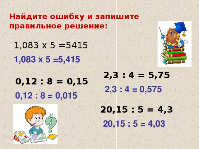 Найдите ошибку и запишите правильное решение: 1,083 х 5 =5415 1,083 х 5 =5,415 2,3 : 4 = 5,75 0,12 : 8 = 0,15 2,3 : 4 = 0,575 0,12 : 8 = 0,015 20,15 : 5 = 4,3 20,15 : 5 = 4,03