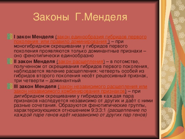 I закон Менделя ( закон единообразия гибридов первого поколения или правило доминирования  ) – при моногибридном скрещивании у гибридов первого поколения проявляются только доминантные признаки – оно фенотипически единообразно II закон Менделя  ( закон расщепления ) – в потомстве, полученном от скрещивания гибридов первого поколения, наблюдается явление расщепления: четверть особей из гибридов второго поколения несёт рецессивный признак, три четверти – доминантный III закон Менделя  ( закон независимого расщепления или закон независимого комбинирования признаков )