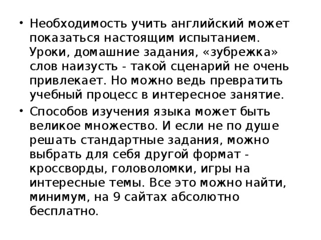 Необходимость учить английский может показаться настоящим испытанием. Уроки, домашние задания, «зубрежка» слов наизусть - такой сценарий не очень привлекает. Но можно ведь превратить учебный процесс в интересное занятие. Способов изучения языка может быть великое множество. И если не по душе решать стандартные задания, можно выбрать для себя другой формат - кроссворды, головоломки, игры на интересные темы. Все это можно найти, минимум, на 9 сайтах абсолютно бесплатно.