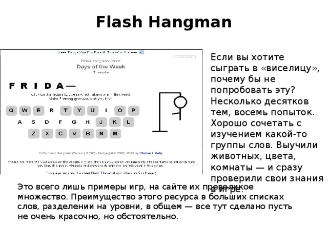 Flash Hangman   Если вы хотите сыграть в «виселицу», почему бы не попробовать эту? Несколько десятков тем, восемь попыток. Хорошо сочетать с изучением какой-то группы слов. Выучили животных, цвета, комнаты — и сразу проверили свои знания в игре. Это всего лишь примеры игр, на сайте их превеликое множество. Преимущество этого ресурса в больших списках слов, разделении на уровни, в общем — все тут сделано пусть не очень красочно, но обстоятельно.